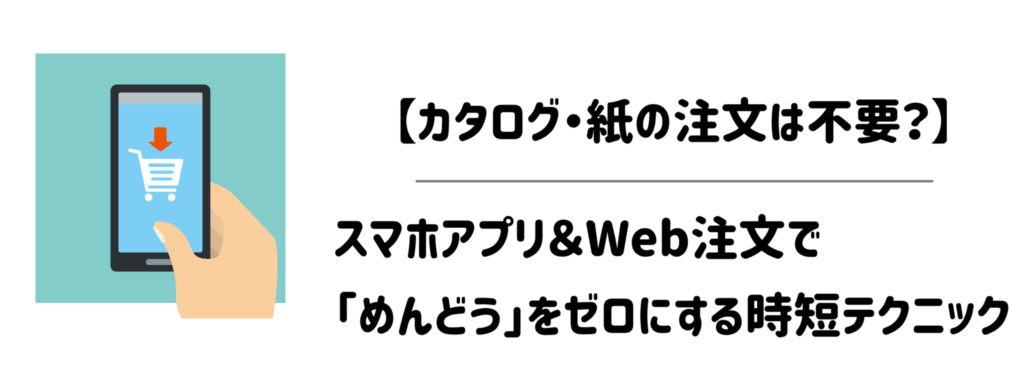 【カタログ・紙の注文は不要？】スマホアプリ＆Web注文で「めんどう」をゼロにする時短テクニック