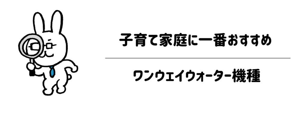 子育て家庭に一番おすすめのワンウェイウォーター機種はどれ?