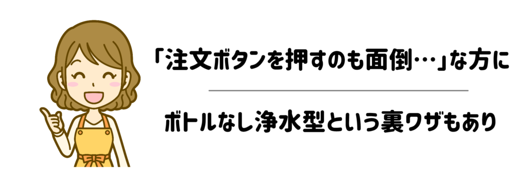 ぶっちゃけ「注文ボタンを押すのすら面倒…」なママには【ボトルなし浄水型】という裏ワザも