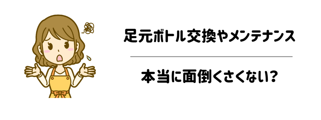 【一番の懸念】足元ボトル交換やメンテナンスの手間は、本当に面倒くさくない？