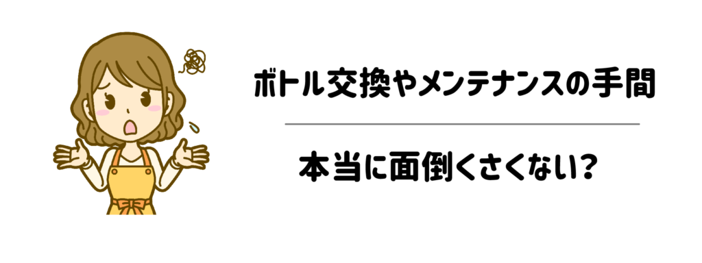【一番の懸念】ボトル交換や定期メンテナンスの手間は、本当に面倒くさくない？